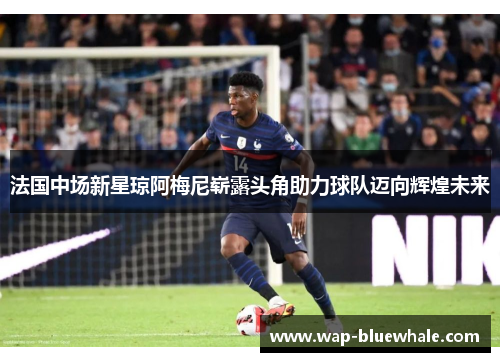 法国中场新星琼阿梅尼崭露头角助力球队迈向辉煌未来