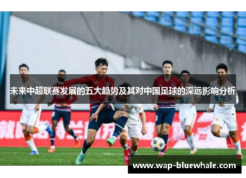 未来中超联赛发展的五大趋势及其对中国足球的深远影响分析