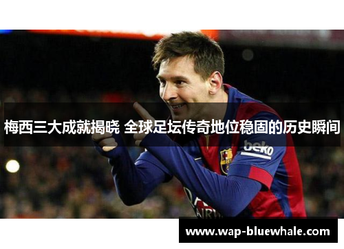 梅西三大成就揭晓 全球足坛传奇地位稳固的历史瞬间