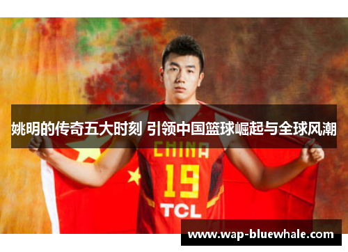 姚明的传奇五大时刻 引领中国篮球崛起与全球风潮