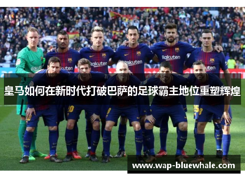 皇马如何在新时代打破巴萨的足球霸主地位重塑辉煌