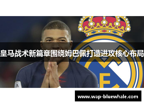 皇马战术新篇章围绕姆巴佩打造进攻核心布局