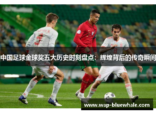 中国足球金球奖五大历史时刻盘点：辉煌背后的传奇瞬间