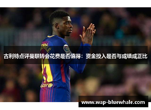 古利特点评曼联转会花费是否值得:资金投入是否与成绩成正比