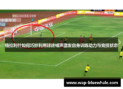 格拉利什如何巧妙利用球迷嘘声激发自身训练动力与竞技状态