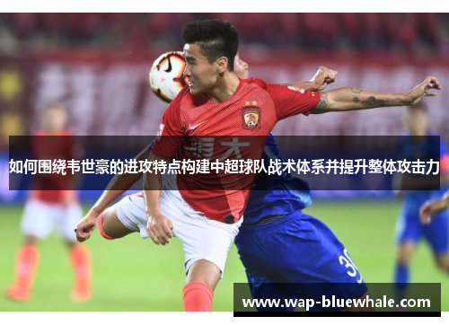 如何围绕韦世豪的进攻特点构建中超球队战术体系并提升整体攻击力