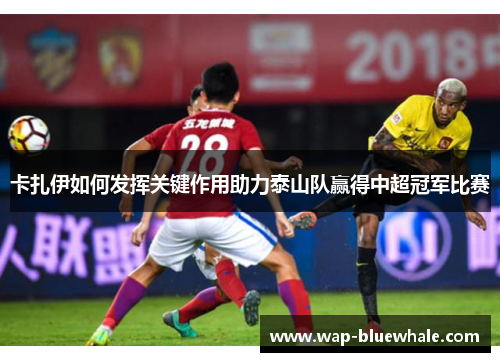 卡扎伊如何发挥关键作用助力泰山队赢得中超冠军比赛