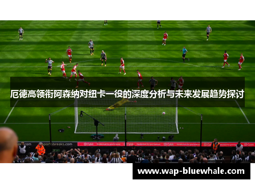 厄德高领衔阿森纳对纽卡一役的深度分析与未来发展趋势探讨