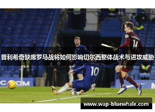 普利希奇缺席罗马战将如何影响切尔西整体战术与进攻威胁
