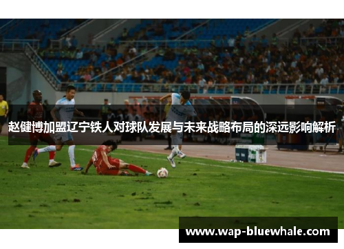赵健博加盟辽宁铁人对球队发展与未来战略布局的深远影响解析