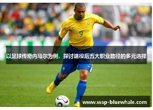 以足球传奇内马尔为例，探讨退役后五大职业路径的多元选择